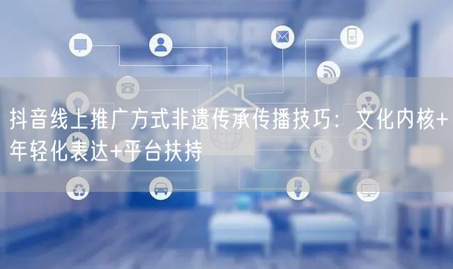 抖音线上推广方式非遗传承传播技巧：文化内核+年轻化表达+平台