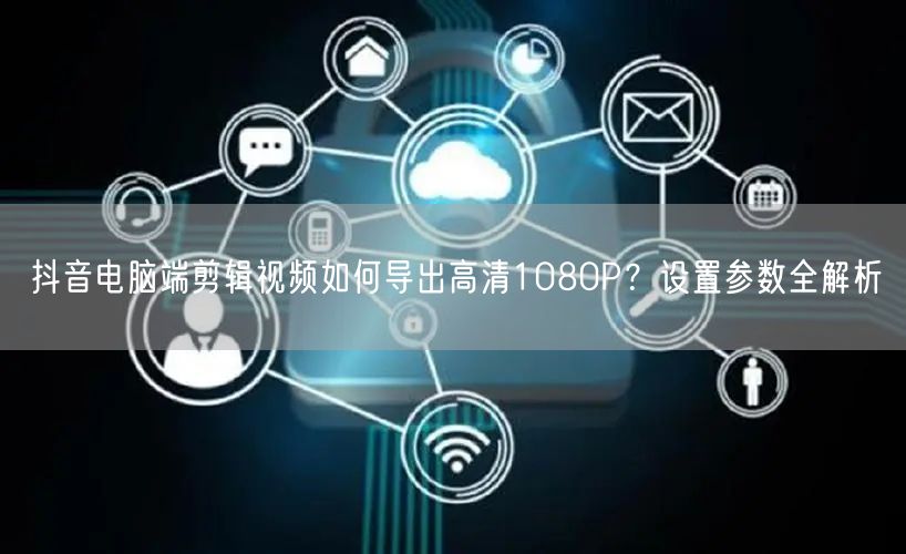 抖音电脑端剪辑视频如何导出高清1080P？设置参数全解析