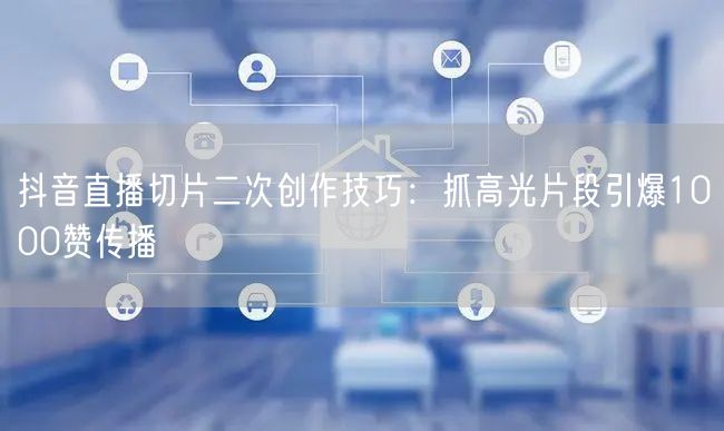 抖音直播切片二次创作技巧：抓高光片段引爆1000赞传播